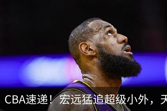 CBA速递！宏远猛追超级小外，天津官宣林庭谦离队，山东签下新大外